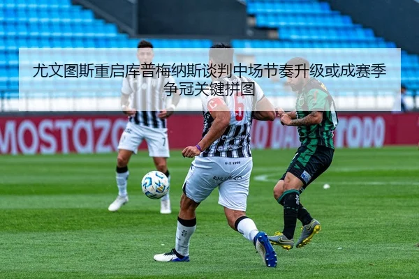 尤文图斯重启库普梅纳斯谈判中场节奏升级或成赛季争冠关键拼图